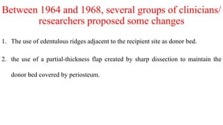Between 1964 and 1968, several groups of clinicians/
researchers proposed some changes
1. The use of edentulous ridges adjacent to the recipient site as donor bed.
2. the use of a partial-thickness flap created by sharp dissection to maintain the
donor bed covered by periosteum.
 