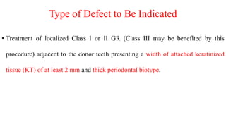 Type of Defect to Be Indicated
• Treatment of localized Class I or II GR (Class III may be benefited by this
procedure) adjacent to the donor teeth presenting a width of attached keratinized
tissue (KT) of at least 2 mm and thick periodontal biotype.
 