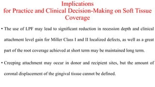 Implications
for Practice and Clinical Decision-Making on Soft Tissue
Coverage
• The use of LPF may lead to significant reduction in recession depth and clinical
attachment level gain for Miller Class I and II localized defects, as well as a great
part of the root coverage achieved at short term may be maintained long term.
• Creeping attachment may occur in donor and recipient sites, but the amount of
coronal displacement of the gingival tissue cannot be defined.
 