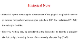 Historical Note
• Historical reports proposing the advancement of the gingival marginal tissue over
an exposed root surface were published initially in 1907 (by Harlan) and 1912 (by
Rosenthal) in the USA.
• However, Norberg may be considered as the first author to describe a clinically
viable technique involving the use of the coronally advanced flap (CAF).
 