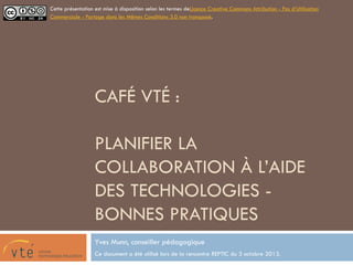 CAFÉ VTÉ :
PLANIFIER LA
COLLABORATION À
L’AIDE DES
TECHNOLOGIES -
BONNES PRATIQUES
Yves Munn, conseiller pédagogique
Ce document a été utilisé lors de la rencontre REPTIC du 3 octobre 2013.
Cette présentation est mise à disposition selon les termes deLicence Creative Commons Attribution - Pas
d’Utilisation Commerciale - Partage dans les Mêmes Conditions 3.0 non transposé.
 