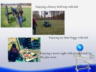 Enjoying a history field trip with dad
Enjoying my dune buggy with dad
Enjoying a movie night with just dad and I in
My play room
 