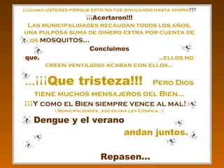 ¿¿¿ saben  ustedes porque esto no fue divulgado hasta ahora ???  ¡¡¡ Acertaron!!! Las municipalidades recaudan todos los años, una pulposa suma de dinero extra por cuenta de los  mosquitos...  Concluimos que:  ... ellos no creen ventajoso acabar con ellos... ...¡¡¡ Que tristeza!!!   Pero Dios tiene muchos mensajeros del Bien... ¡¡¡ Y como el Bien siempre vence al mal!!!   ( Municipalidades , eso es una Ley Cósmica...) El Dengue y el verano   andan juntos.  Repasen... 