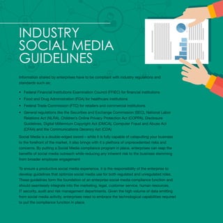 Industry
Social Media
Guidelines
Information shared by enterprises have to be compliant with industry regulations and
standards such as;
•	 Federal Financial Institutions Examination Council (FFIEC) for financial institutions
•	 Food and Drug Administration (FDA) for healthcare institutions
•	 Federal Trade Commission (FTC) for retailers and commercial institutions
•	 General regulations like the Securities and Exchange Commission (SEC), National Labor
Relations Act (NLRA), Children’s Online Privacy Protection Act (COPPA), Disclosure
Guidelines, Digital Millennium Copyright Act (DMCA), Computer Fraud and Abuse Act
(CFAA) and the Communications Decency Act (CDA)
Social Media is a double-edged sword – while it is fully capable of catapulting your business
to the forefront of the market, it also brings with it a plethora of unprecedented risks and
concerns. By putting a Social Media compliance program in place, enterprises can reap the
benefits of social media outreach while reducing any inherent risk to the business stemming
from broader employee engagement
To ensure a productive social media experience, it is the responsibility of the enterprise to
develop guidelines that optimize social media use for both regulated and unregulated roles.
These guidelines form the foundation of an enterprise social media compliance function and
should seamlessly integrate into the marketing, legal, customer service, human resources,
IT security, audit and risk management departments. Given the high volume of data emitting
from social media activity, enterprises need to embrace the technological capabilities required
to put the compliance function in place.
 