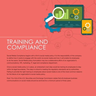 Training and
Compliance
Social Media Compliance begins with a firm’s social media policy. It is the responsibility of the company
to define how it wants to engage with the world via social media and how it will enable its employees
to do the same. Social Media policy formulation may be a collaborative effort of an organization’s
communications, HR, marketing, IT, legal and compliance department.
Once a social media policy is in place, an enterprise’s next step would be training its employees to stay
within its legal boundaries. This step is critical to meeting the regulatory standards set by authorities.
Failing to provide the right training to employees about social media is one of the most common reasons
for the failure of an organization’s social media policy.
Rule 17a-4 (b) of the U.S. Securities and Exchange Commission states that all employee business
communications on social media should be archived for a minimum period of three years.
 