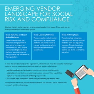 Emerging Vendor
Landscape for Social
Risk and Compliance
Selecting the right tool is important for enterprises based on their usage. These tools can be
broadly classified into the following groups:
To meet the varied demands of the organization, whether it is to meet the needs for marketing or
customer service, organizations need to ensure their social media tool can:
•	 monitor, moderate and enforce controls across multiple social accounts
•	 automate review and other compliance processes using workflow capabilities
•	 capture social data and satisfy archiving requirements
•	 provide real-time compliance alerts using automated pre-defined rules
A comprehensive tool that provides these capabilities can provide a robust platform for a
company’s social media strategy.
Social Marketing and Social
Selling Platforms:
These are selling tools that
help improve engagement of
large sets of employees on
social media but don’t provide
compliance obligations. These
platforms also lack tools that
help you define key influencers in
the organization.
Social Listening Platforms:
These are platforms that monitor
brand activity on social media
platforms but are not suited to
manage social risk arising from
employee engagement with
social media.
Social Archiving Tools:
These tools help enterprises
maintain public records of social
media for audit and regulatory
purposes. Though these tools
support compliance, they are
reactive and do not cover all risk
scenarios.
 