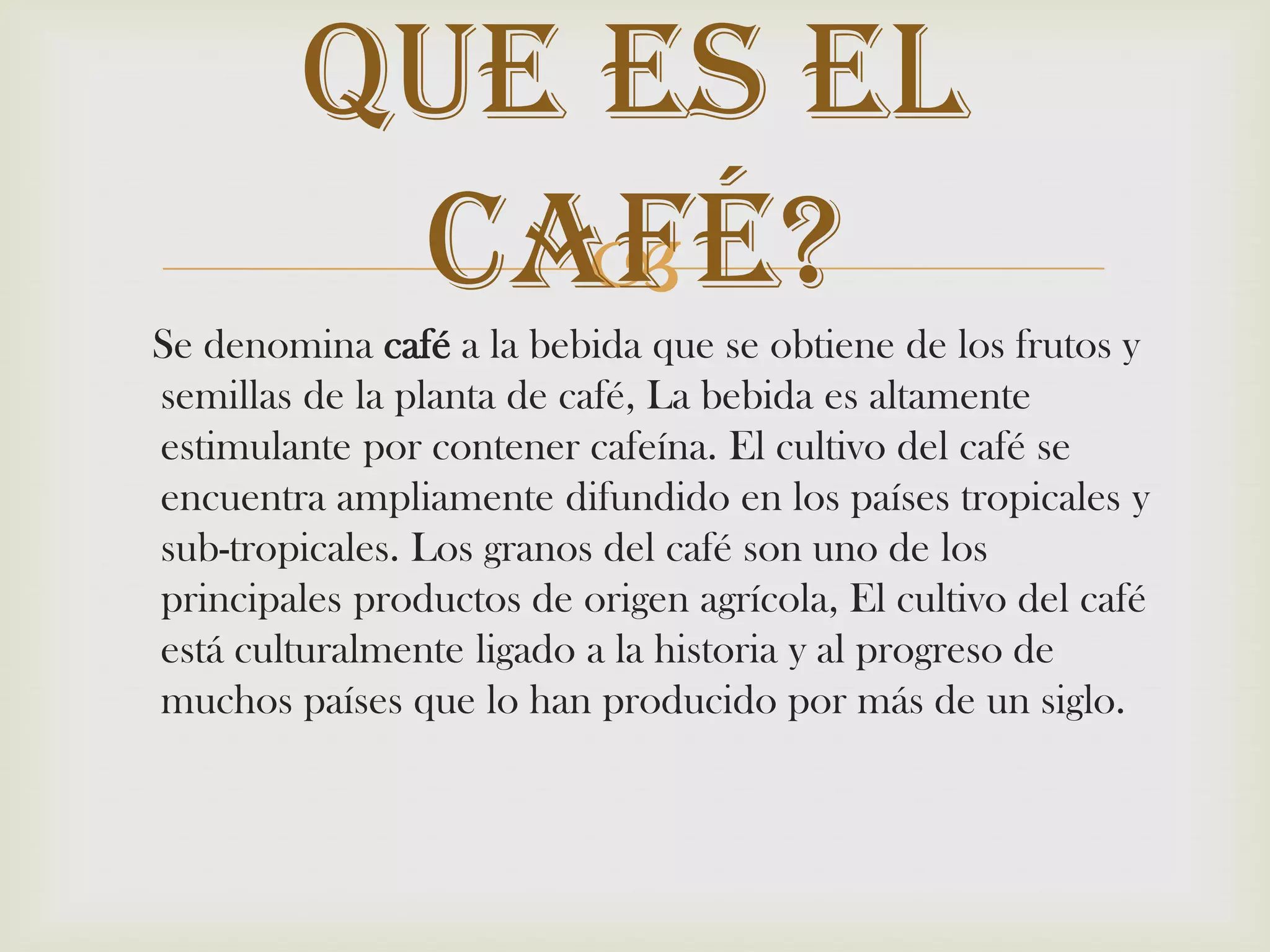     Se denomina café a la bebida que se obtiene de los frutos y semillas de la planta de café, La bebida es altamente estimulante por contener cafeína. El cultivo del café se encuentra ampliamente difundido en los países tropicales y sub-tropicales. Los granos del café son uno de los principales productos de origen agrícola, El cultivo del café está culturalmente ligado a la historia y al progreso de muchos países que lo han producido por más de un siglo.Que es El Café? 