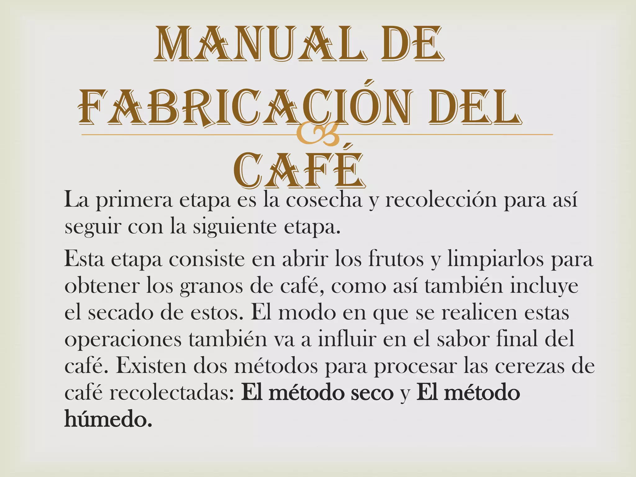 Manual De Fabricación Del Café    La primera etapa es la cosecha y recolección para así seguir con la siguiente etapa.    Esta etapa consiste en abrir los frutos y limpiarlos para obtener los granos de café, como así también incluye el secado de estos. El modo en que se realicen estas operaciones también va a influir en el sabor final del café. Existen dos métodos para procesar las cerezas de café recolectadas: El método seco y El método húmedo.