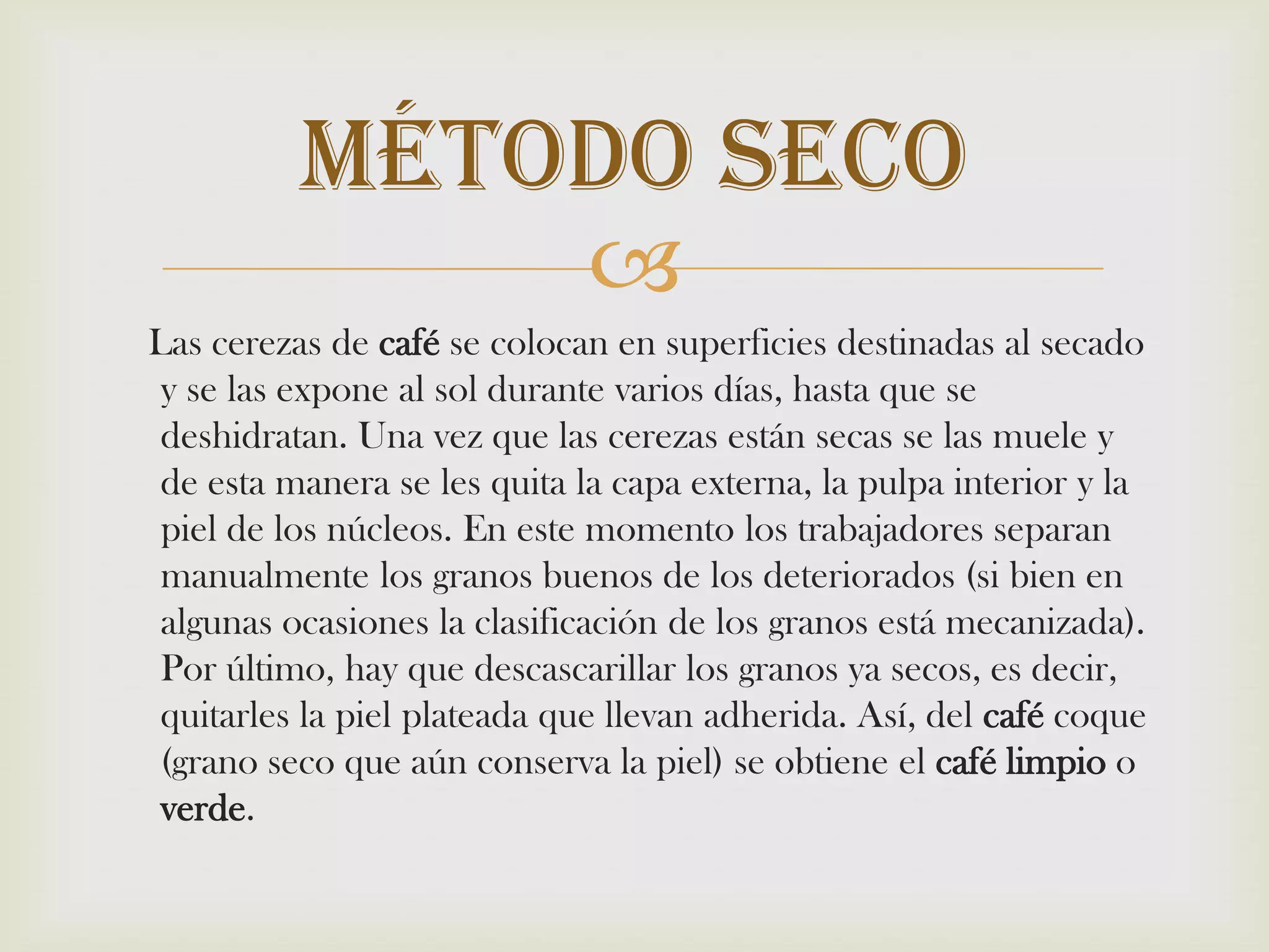     Las cerezas de café se colocan en superficies destinadas al secado y se las expone al sol durante varios días, hasta que se deshidratan. Una vez que las cerezas están secas se las muele y de esta manera se les quita la capa externa, la pulpa interior y la piel de los núcleos. En este momento los trabajadores separan manualmente los granos buenos de los deteriorados (si bien en algunas ocasiones la clasificación de los granos está mecanizada). Por último, hay que descascarillar los granos ya secos, es decir, quitarles la piel plateada que llevan adherida. Así, del café coque (grano seco que aún conserva la piel) se obtiene el café limpio overde.Método Seco
