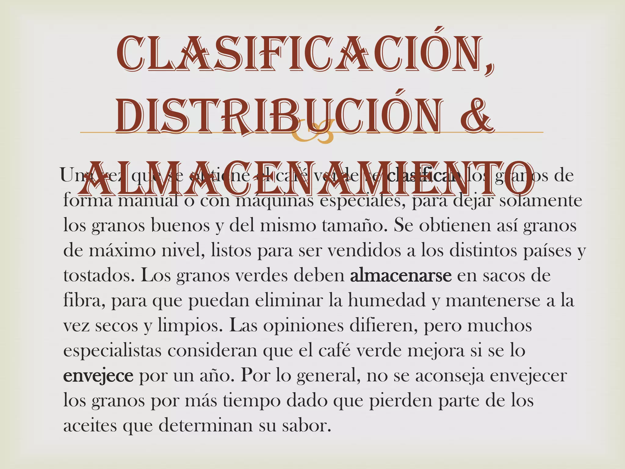 Clasificación, Distribución & almacenamiento     Una vez que se obtiene el café verde se clasifican los granos de forma manual o con máquinas especiales, para dejar solamente los granos buenos y del mismo tamaño. Se obtienen así granos de máximo nivel, listos para ser vendidos a los distintos países y tostados. Los granos verdes deben almacenarse en sacos de fibra, para que puedan eliminar la humedad y mantenerse a la vez secos y limpios. Las opiniones difieren, pero muchos especialistas consideran que el café verde mejora si se lo envejece por un año. Por lo general, no se aconseja envejecer los granos por más tiempo dado que pierden parte de los aceites que determinan su sabor.
