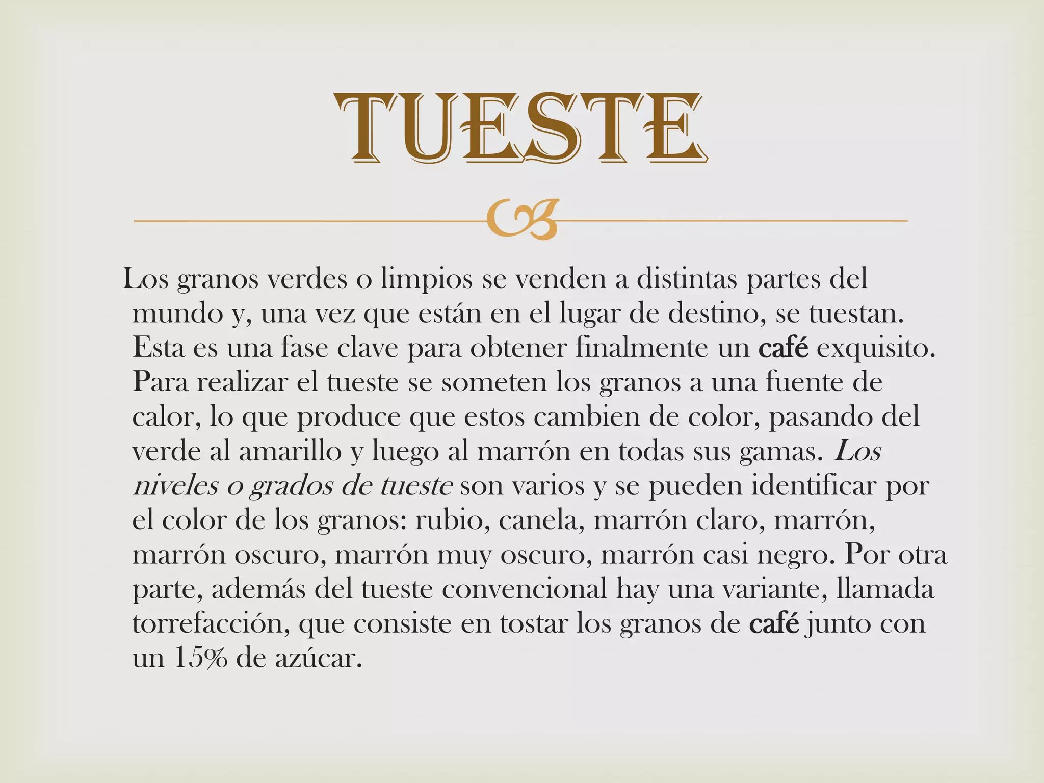     Los granos verdes o limpios se venden a distintas partes del mundo y, una vez que están en el lugar de destino, se tuestan. Esta es una fase clave para obtener finalmente un café exquisito. Para realizar el tueste se someten los granos a una fuente de calor, lo que produce que estos cambien de color, pasando del verde al amarillo y luego al marrón en todas sus gamas. Los niveles o grados de tueste son varios y se pueden identificar por el color de los granos: rubio, canela, marrón claro, marrón, marrón oscuro, marrón muy oscuro, marrón casi negro. Por otra parte, además del tueste convencional hay una variante, llamada torrefacción, que consiste en tostar los granos de café junto con un 15% de azúcar.Tueste 