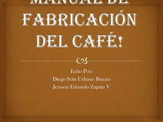 Manual De Fabricación Del Café! Echo Por: Diego Iván Urbano Bueno  Jersson Eduardo Zapata V 