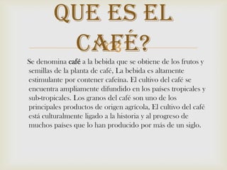     Se denomina café a la bebida que se obtiene de los frutos y semillas de la planta de café, La bebida es altamente estimulante por contener cafeína. El cultivo del café se encuentra ampliamente difundido en los países tropicales y sub-tropicales. Los granos del café son uno de los principales productos de origen agrícola, El cultivo del café está culturalmente ligado a la historia y al progreso de muchos países que lo han producido por más de un siglo.Que es El Café? 