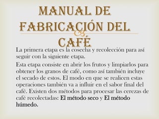 Manual De Fabricación Del Café    La primera etapa es la cosecha y recolección para así seguir con la siguiente etapa.    Esta etapa consiste en abrir los frutos y limpiarlos para obtener los granos de café, como así también incluye el secado de estos. El modo en que se realicen estas operaciones también va a influir en el sabor final del café. Existen dos métodos para procesar las cerezas de café recolectadas: El método seco y El método húmedo.