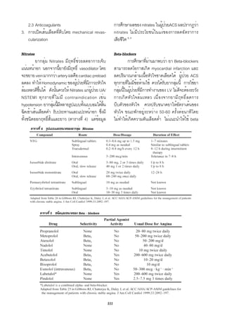2.3 Anticoagulants                                        การศึกษาผลของ nitrates ในผูปวยACS ผลปรากฏว่า
                                                                                        ้ ่
3. การเปิดเส้นเลือดที่ตีบโดย mechanical revas-               nitrates ไม่มีประโยชน์ในแง่ของการลดอัตราการ
   cularization                                              เสียชีวต 8, 9
                                                                    ิ

Nitrates                                                     Beta-blockers
         ยากลุ่ม Nitrates มีฤทธิ์ช่วยลดอาการเจ็บ                      การศึกษาทีผานมาพบว่า ยา Beta-blockers
                                                                                 ่่
แน่นหน้าอก นอกจากนียายังมีฤทธิ์ vasodilator โดย
                        ้                                    สามารถลดโอกาสเกิด myocardial infarction และ
จะขยาย vein มากกว่า artery ผลคือ cardiac preload             ลดปริมาณกล้ามเนือหัวใจขาดเลือดได้ ผูปวย ACS
                                                                               ้                    ้ ่
ลดลง ทำให้ Homodynamic ของผูปวยทีมภาวะหัวใจ
                                   ้ ่ ่ ี                   ทุกรายทีไม่มขอห้ามใช้ ควรได้รบยากลุมนี้ การใช้ยา
                                                                     ่ ี้                 ั     ่
ล้มเหลวดีขนได้ ดังนันควรให้ Nitrates แก่ผปวย UA/
            ้ึ        ้                    ู้ ่              กลุมนีในผูปวยทีมการทำงานของ LV ไม่ดจะต้องระวัง
                                                                ่ ้ ้ ่ ่ ี                       ี
NSTEMI ทุ ก รายที ่ ไ ม่ ม ี contraindication เช่ น          การเกิดหัวใจล้มเหลว เนื่องจากยามีฤทธิ์ลดการ
hypotension ยากลุมนีมหลายรูปแบบทังแบบอมใต้ลน
                    ่ ้ ี              ้          ้ิ         บีบตัวของหัวใจ ควรปรับขนาดยาให้อัตราเต้นของ
ฉีดเข้าเส้นเลือดดำ รับประทานและแปะหน้าอก ซึงมี  ่            หัวใจ ขณะพักอยู่ระหว่าง 50-60 ครั้งต่อนาทีโดย
ทั้งชนิดออกฤทธิ์สั้นและยาว (ตารางที่ 4) แต่ข้อมูล            ไม่ทำให้เกิดความดันเลือดต่ำ ไม่แนะนำให้ใช้ beta
     ตารางที่ 4 รูปแบบและขนาดของยากลุม Nitrates
                                     ่




           ตารางที่ 5 ชนิดและขนาดของ Beta - blockers




                                                       111
 