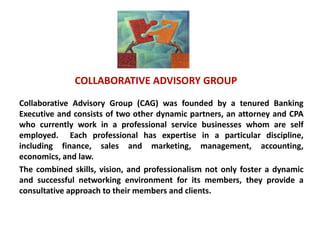 COLLABORATIVE ADVISORY GROUP
Collaborative Advisory Group (CAG) was founded by a tenured Banking
Executive and consists of two other . dynamic partners, an attorney and CPA
who currently work in a professional service businesses whom are self
employed. Each professional has expertise in a particular discipline,
including finance, sales and marketing, management, accounting,
economics, and law.
The combined skills, vision, and professionalism not only foster a dynamic
and successful networking environment for its members, they provide a
consultative approach to their members and clients.
 