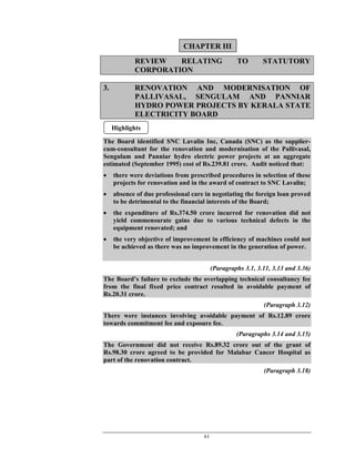 61
REVIEW RELATING TO STATUTORY
CORPORATION
3. RENOVATION AND MODERNISATION OF
PALLIVASAL, SENGULAM AND PANNIAR
HYDRO POWER PROJECTS BY KERALA STATE
ELECTRICITY BOARD
The Board identified SNC Lavalin Inc, Canada (SNC) as the supplier-
cum-consultant for the renovation and modernisation of the Pallivasal,
Sengulam and Panniar hydro electric power projects at an aggregate
estimated (September 1995) cost of Rs.239.81 crore. Audit noticed that:
• there were deviations from prescribed procedures in selection of these
projects for renovation and in the award of contract to SNC Lavalin;
• absence of due professional care in negotiating the foreign loan proved
to be detrimental to the financial interests of the Board;
• the expenditure of Rs.374.50 crore incurred for renovation did not
yield commensurate gains due to various technical defects in the
equipment renovated; and
• the very objective of improvement in efficiency of machines could not
be achieved as there was no improvement in the generation of power.
(Paragraphs 3.1, 3.11, 3.13 and 3.36)
The Board’s failure to exclude the overlapping technical consultancy fee
from the final fixed price contract resulted in avoidable payment of
Rs.20.31 crore.
(Paragraph 3.12)
There were instances involving avoidable payment of Rs.12.89 crore
towards commitment fee and exposure fee.
(Paragraphs 3.14 and 3.15)
The Government did not receive Rs.89.32 crore out of the grant of
Rs.98.30 crore agreed to be provided for Malabar Cancer Hospital as
part of the renovation contract.
(Paragraph 3.18)
CHAPTER III
Highlights
 