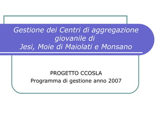 Gestione dei Centri di aggregazione giovanile di  Jesi, Moie di Maiolati e Monsano PROGETTO CCOSLA Programma di gestione anno 2007 