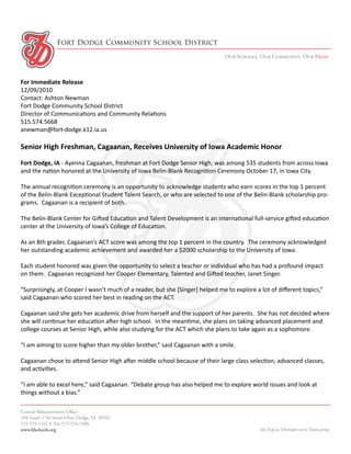 Fort Dodge Community School District
                                                                               Our Schools. Our Community. Our Pride.



For Immediate Release
12/09/2010
Contact: Ashton Newman
Fort Dodge Community School District
Director of Communications and Community Relations
515.574.5668
anewman@fort-dodge.k12.ia.us

Senior High Freshman, Cagaanan, Receives University of Iowa Academic Honor
Fort Dodge, IA - Ayenna Cagaanan, freshman at Fort Dodge Senior High, was among 535 students from across Iowa
and the nation honored at the University of Iowa Belin-Blank Recognition Ceremony October 17, in Iowa City.

The annual recognition ceremony is an opportunity to acknowledge students who earn scores in the top 1 percent
of the Belin-Blank Exceptional Student Talent Search, or who are selected to one of the Belin-Blank scholarship pro-
grams. Cagaanan is a recipient of both.

The Belin-Blank Center for Gifted Education and Talent Development is an international full-service gifted education
center at the University of Iowa’s College of Education.

As an 8th grader, Cagaanan’s ACT score was among the top 1 percent in the country. The ceremony acknowledged
her outstanding academic achievement and awarded her a $2000 scholarship to the University of Iowa.

Each student honored was given the opportunity to select a teacher or individual who has had a profound impact
on them. Cagaanan recognized her Cooper Elementary, Talented and Gifted teacher, Janet Singer.

“Surprisingly, at Cooper I wasn’t much of a reader, but she [Singer] helped me to explore a lot of different topics,”
said Cagaanan who scored her best in reading on the ACT.

Cagaanan said she gets her academic drive from herself and the support of her parents. She has not decided where
she will continue her education after high school. In the meantime, she plans on taking advanced placement and
college courses at Senior High, while also studying for the ACT which she plans to take again as a sophomore.

“I am aiming to score higher than my older brother,” said Cagaanan with a smile.

Cagaanan chose to attend Senior High after middle school because of their large class selection, advanced classes,
and activities.

“I am able to excel here,” said Cagaanan. “Debate group has also helped me to explore world issues and look at
things without a bias.”

Central Administration Office
104 South 17th Street • Fort Dodge, IA 50501
515-576-1161 • Fax 515-576-1988
www.fdschools.org                                                                           An Equal Opportunity Employer
 