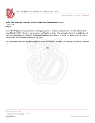 Fort Dodge Community School District
                                                                              Our Schools. Our Community. Our Pride.



Senior High Freshman, Cagaanan, Receives University of Iowa Academic Honor
11/30/2010
-Page 2-

Born in the Philippines, Cagaanan said her family places a lot of emphasis on academics. Her international back-
ground has fueled her interest in learning about world cultures. In the future, she plans to study abroad and work
in an international career, but at only 15 years old, Cagaanan is in no hurry to decide her future. Currently, she is
enjoying high school, debate, and playing the piano.

The Board of Education will recognize Cagaanan for her achievement at their 6 p.m. meeting on Monday, December
13.

                                                         ###




Central Administration Office
104 South 17th Street • Fort Dodge, IA 50501
515-576-1161 • Fax 515-576-1988
www.fdschools.org                                                                           An Equal Opportunity Employer
 