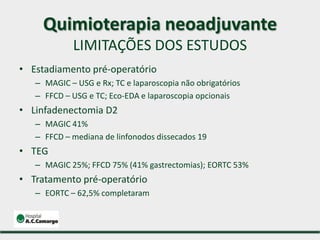 • Estadiamento pré-operatório
– MAGIC – USG e Rx; TC e laparoscopia não obrigatórios
– FFCD – USG e TC; Eco-EDA e laparoscopia opcionais
• Linfadenectomia D2
– MAGIC 41%
– FFCD – mediana de linfonodos dissecados 19
• TEG
– MAGIC 25%; FFCD 75% (41% gastrectomias); EORTC 53%
• Tratamento pré-operatório
– EORTC – 62,5% completaram
Quimioterapia neoadjuvante
LIMITAÇÕES DOS ESTUDOS
 