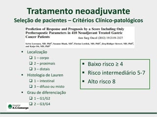 Tratamento neoadjuvante
Seleção de pacientes – Critérios Clínico-patológicos
 Localização
 1 – corpo
 2 – proximais
 3 – distais
 Histologia de Lauren
 1 – intestinal
 3 – difuso ou misto
 Grau de diferenciação
 1 – G1/G2
 2 – G3/G4
 Baixo risco ≥ 4
 Risco intermediário 5-7
 Alto risco 8
 