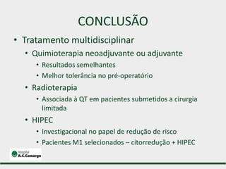 CONCLUSÃO
• Tratamento multidisciplinar
• Quimioterapia neoadjuvante ou adjuvante
• Resultados semelhantes
• Melhor tolerância no pré-operatório
• Radioterapia
• Associada à QT em pacientes submetidos a cirurgia
limitada
• HIPEC
• Investigacional no papel de redução de risco
• Pacientes M1 selecionados – citorredução + HIPEC
 
