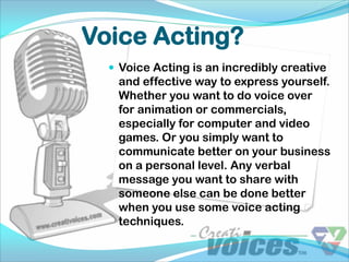 Voice Acting?
   Voice Acting is an incredibly creative
   and effective way to express yourself.
   Whether you want to do voice over
   for animation or commercials,
   especially for computer and video
   games. Or you simply want to
   communicate better on your business
   on a personal level. Any verbal
   message you want to share with
   someone else can be done better
   when you use some voice acting
   techniques.
 