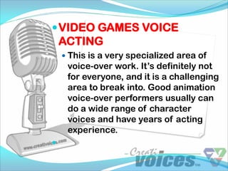  VIDEO GAMES VOICE
    ACTING
     This is a very specialized area of
     voice-over work. It’s definitely not
     for everyone, and it is a challenging
     area to break into. Good animation
     voice-over performers usually can
     do a wide range of character
     voices and have years of acting
     experience.

 