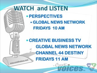 WATCH and LISTEN
    PERSPECTIVES
      GLOBAL NEWS NETWORK
       FRIDAYS 10 AM


    CREATIVE BUSINESS TV
      GLOBAL NEWS NETWORK
      CHANNEL 44 DESTINY
      FRIDAYS 11 AM
 