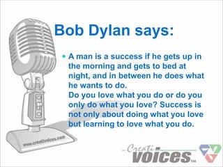 Bob Dylan says:
 A man is a success if he gets up in
 the morning and gets to bed at
 night, and in between he does what
 he wants to do.
 Do you love what you do or do you
 only do what you love? Success is
 not only about doing what you love
 but learning to love what you do.
 