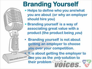 Branding Yourself
 Helps to define who you are/what
  you are about (or why an employer
  should hire you)
 Branding yourself is a way of
  associating great value with a
  product (the product being you)
• Branding yourself is not about
  getting an employer to choose
  you over your competition.
• It is about getting the employer to
  see you as the only solution to
  their problem
 