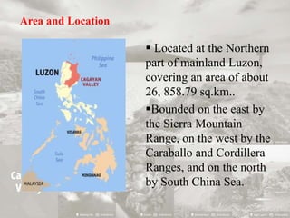 Area and Location
 Located at the Northern
part of mainland Luzon,
covering an area of about
26, 858.79 sq.km..
Bounded on the east by
the Sierra Mountain
Range, on the west by the
Caraballo and Cordillera
Ranges, and on the north
by South China Sea.
 