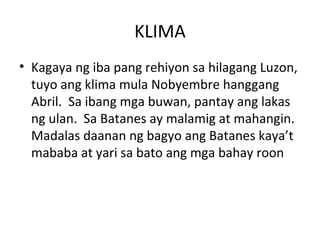 KLIMA Kagaya ng iba pang rehiyon sa hilagang Luzon, tuyo ang klima mula Nobyembre hanggang Abril.  Sa ibang mga buwan, pantay ang lakas ng ulan.  Sa Batanes ay malamig at mahangin.  Madalas daanan ng bagyo ang Batanes kaya’t mababa at yari sa bato ang mga bahay roon  