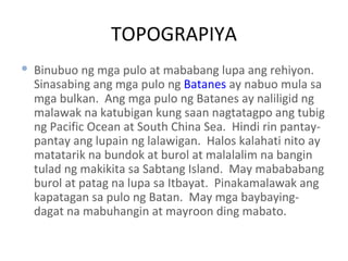 TOPOGRAPIYA Binubuo ng mga pulo at mababang lupa ang rehiyon.  Sinasabing ang mga pulo ng  Batanes  ay nabuo mula sa mga bulkan.  Ang mga pulo ng Batanes ay naliligid ng malawak na katubigan kung saan nagtatagpo ang tubig ng Pacific Ocean at South China Sea.  Hindi rin pantay-pantay ang lupain ng lalawigan.  Halos kalahati nito ay matatarik na bundok at burol at malalalim na bangin tulad ng makikita sa Sabtang Island.  May mabababang burol at patag na lupa sa Itbayat.  Pinakamalawak ang kapatagan sa pulo ng Batan.  May mga baybaying-dagat na mabuhangin at mayroon ding mabato. 