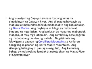 Ang lalawigan ng Cagayan ay nasa ibabang lunas na dinadaluyan ng Cagayan River.  Ang silangang baybayin ay maburol at mabundok dahil dumadaan dito ang kabundukan ng  Sierra Madre.   Ang baybayin sa hilaga ay mababa at binubuo ng mga latian.  Ang kanluran ay maaaring mabundok, mababa, at may mga latian din.  Ang Lambak ay nasa pagitan ng mabababang bundok ng Isabela.  Nagsisimula ang lalawigan sa paanan ng  Cordillera Mountains  sa kanluran hanggang sa paanan ng Sierra Madre Mountains.  Ang silangang bahagi ay di pantay a magubat,  Ang kanlurang bahagi ay malawak na lambak at natutubigan ng Magat River at Cagayan River  