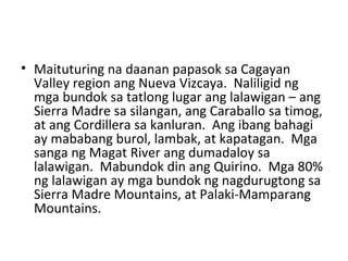 Maituturing na daanan papasok sa Cagayan Valley region ang Nueva Vizcaya.  Naliligid ng mga bundok sa tatlong lugar ang lalawigan – ang Sierra Madre sa silangan, ang Caraballo sa timog, at ang Cordillera sa kanluran.  Ang ibang bahagi ay mababang burol, lambak, at kapatagan.  Mga sanga ng Magat River ang dumadaloy sa lalawigan.  Mabundok din ang Quirino.  Mga 80% ng lalawigan ay mga bundok ng nagdurugtong sa Sierra Madre Mountains, at Palaki-Mamparang Mountains. 