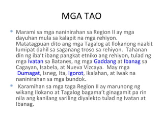 MGA TAO Marami sa mga naninirahan sa Region II ay mga dayuhan mula sa kalapit na mga rehiyon.  Matatagpuan dito ang mga Tagalog at Ilokanong naakit lumipat dahil sa saganang troso sa rehiyon.  Tahanan din ng iba’t ibang pangkat etniko ang rehiyon, tulad ng mga  Ivatan  sa Batanes, ng mga  Gaddang  at  Ibanag  sa Cagayan, Isabela, at Nueva Vizcaya.  May mga  Dumagat , Isneg, Ita,  Igorot , Ikalahan, at Iwak na naninirahan sa mga bundok. Karamihan sa mga taga Region II ay marunong ng wikang Ilokano at Tagalog bagama’t ginagamit pa rin nila ang kanilang sariling diyalekto tulad ng Ivatan at Ibanag. 