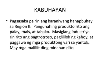 KABUHAYAN Pagsasaka pa rin ang karaniwang hanapbuhay sa Region II.  Pangunahing produkto rito ang palay, mais, at tabako.  Masiglang industriya rin rito ang pagtrotroso, paglililok ng kahoy, at paggawa ng mga produktong yari sa yantok.  May mga maliliit ding minahan dito  