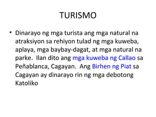TURISMO Dinarayo ng mga turista ang mga natural na atraksiyon sa rehiyon tulad ng mga kuweba, aplaya, mga baybay-dagat, at mga natural na parke.  Ilan dito ang  mga kuweba ng Callao  sa Peñablanca, Cagayan.  Ang  Birhen ng Piat  sa Cagayan ay dinarayo rin ng mga debotong Katoliko  