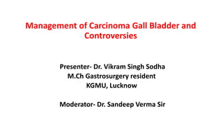 Management of Carcinoma Gall Bladder and
Controversies
Presenter- Dr. Vikram Singh Sodha
M.Ch Gastrosurgery resident
KGMU, Lucknow
Moderator- Dr. Sandeep Verma Sir
 