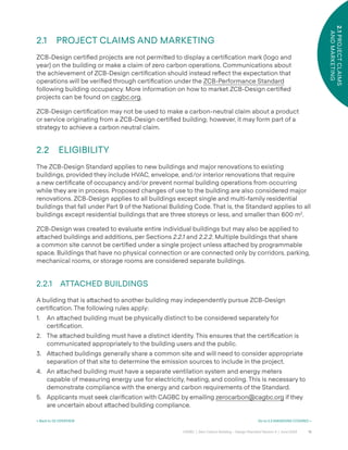 15
CAGBC | Zero Carbon Building – Design Standard Version 4 | June 2024
2.1
PROJECT
CLAIMS
AND
MARKETING
2.1 PROJECT CLAIMS AND MARKETING
ZCB-Design certiÿed projects are not permi˜ed to display a certiÿcation mark (logo and
year) on the building or make a claim of zero carbon operations. Communications about
the achievement of ZCB-Design certiÿcation should instead re°ect the expectation that
operations will be veriÿed through certiÿcation under the ZCB-Performance Standard
following building occupancy. More information on how to market ZCB-Design certiÿed
projects can be found on cagbc.org.
ZCB-Design certiÿcation may not be used to make a carbon-neutral claim about a product
or service originating from a ZCB-Design certiÿed building; however, it may form part of a
strategy to achieve a carbon neutral claim.
2.2 ELIGIBILITY
The ZCB-Design Standard applies to new buildings and major renovations to existing
buildings, provided they include HVAC, envelope, and/or interior renovations that require
a new certiÿcate of occupancy and/or prevent normal building operations from occurring
while they are in process. Proposed changes of use to the building are also considered major
renovations. ZCB-Design applies to all buildings except single and multi-family residential
buildings that fall under Part 9 of the National Building Code. That is, the Standard applies to all
buildings except residential buildings that are three storeys or less, and smaller than 600 m2
.
ZCB-Design was created to evaluate entire individual buildings but may also be applied to
a˜ached buildings and additions, per Sections 2.2.1 and 2.2.2. Multiple buildings that share
a common site cannot be certiÿed under a single project unless a˜ached by programmable
space. Buildings that have no physical connection or are connected only by corridors, parking,
mechanical rooms, or storage rooms are considered separate buildings.
2.2.1 ATTACHED BUILDINGS
A building that is a˜ached to another building may independently pursue ZCB-Design
certiÿcation. The following rules apply:
1. An a˜ached building must be physically distinct to be considered separately for
certiÿcation.
2. The a˜ached building must have a distinct identity. This ensures that the certiÿcation is
communicated appropriately to the building users and the public.
3. A˜ached buildings generally share a common site and will need to consider appropriate
separation of that site to determine the emission sources to include in the project.
4. An a˜ached building must have a separate ventilation system and energy meters
capable of measuring energy use for electricity, heating, and cooling. This is necessary to
demonstrate compliance with the energy and carbon requirements of the Standard.
5. Applicants must seek clariÿcation with CAGBC by emailing zerocarbon@cagbc.org if they
are uncertain about a˜ached building compliance.
< Back to 02 OVERVIEW Go to 2.3 EMISSIONS COVERED >
 
