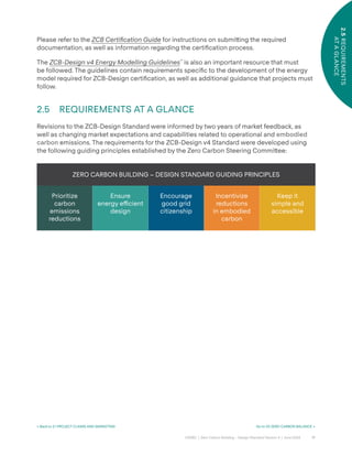 17
CAGBC | Zero Carbon Building – Design Standard Version 4 | June 2024
2.5
REQUIREMENTS
AT
A
GLANCE
Please refer to the ZCB Certification Guide for instructions on submi˜ing the required
documentation, as well as information regarding the certiÿcation process.
The ZCB-Design v4 Energy Modelling Guidelines™
is also an important resource that must
be followed. The guidelines contain requirements speciÿc to the development of the energy
model required for ZCB-Design certiÿcation, as well as additional guidance that projects must
follow.
2.5 REQUIREMENTS AT A GLANCE
Revisions to the ZCB-Design Standard were informed by two years of market feedback, as
well as changing market expectations and capabilities related to operational and embodied
carbon emissions. The requirements for the ZCB-Design v4 Standard were developed using
the following guiding principles established by the Zero Carbon Steering Commi˜ee:
ZERO CARBON BUILDING – DESIGN STANDARD GUIDING PRINCIPLES
Prioritize
carbon
emissions
reductions
Ensure
energy e˛cient
design
Encourage
good grid
citizenship
Incentivize
reductions
in embodied
carbon
Keep it
simple and
accessible
< Back to 2.1 PROJECT CLAIMS AND MARKETING Go to 03 ZERO CARBON BALANCE >
 