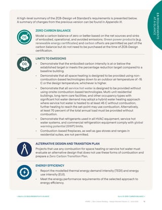 18
CAGBC | Zero Carbon Building – Design Standard Version 4 | June 2024
2.5
REQUIREMENTS
AT
A
GLANCE
A high-level summary of the ZCB-Design v4 Standard’s requirements is presented below.
A summary of changes from the previous version can be found in Appendix III.
ZERO CARBON BALANCE
Model a carbon balance of zero or be˜er based on the net sources and sinks
of embodied, operational, and avoided emissions. Green power products (e.g.
renewable energy certiÿcates) and carbon o°sets are permi˜ed as part of the
carbon balance but do not need to be purchased at the time of ZCB-Design
certiÿcation.
LIMITS TO EMISSIONS
• Demonstrate that the embodied carbon intensity is at or below the
established target or meets the percentage reduction target compared to a
baseline building.
• Demonstrate that all space heating is designed to be provided using non-
combustion-based technologies down to an outdoor air temperature of -15
C or the design temperature, whichever is higher.
• Demonstrate that all service hot water is designed to be provided without
using onsite combustion-based technologies. Multi-unit residential
buildings, long-term care facilities, and other occupancy types with
signiÿcant hot water demand may adopt a hybrid water heating approach
where service hot water is heated to at least 45 C without combustion;
further heating to reach the set-point may use combustion. Alternatively,
at least 70 percent of the total annual load must be provided without
combustion.
• Demonstrate that refrigerants used in all HVAC equipment, service hot
water systems, and commercial refrigeration equipment comply with global
warming potential (GWP) limits.
• Combustion-based ÿreplaces, as well as gas stoves and ranges in
residential suites, are not permi˜ed.
ALTERNATIVE DESIGN AND TRANSITION PLAN
Projects that use any combustion for space heating or service hot water must
evaluate an alternative design that does not use these forms of combustion and
prepare a Zero Carbon Transition Plan.
ENERGY EFFICIENCY
• Report the modelled thermal energy demand intensity (TEDI) and energy
use intensity (EUI).
• Meet the energy performance requirements of the selected approach to
energy e˛ciency.
2.5
REQUIREMENTS
AT
A
GLANCE
< Back to 2.5 REQUIREMENTS AT A GLANCE Go to 03 ZERO CARBON BALANCE >
 