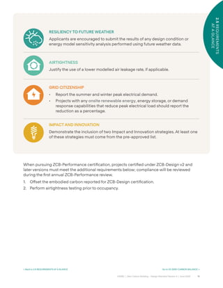 19
CAGBC | Zero Carbon Building – Design Standard Version 4 | June 2024
2.5
REQUIREMENTS
AT
A
GLANCE
When pursuing ZCB-Performance certiÿcation, projects certiÿed under ZCB-Design v2 and
later versions must meet the additional requirements below; compliance will be reviewed
during the ÿrst annual ZCB-Performance review.
1. O˝set the embodied carbon reported for ZCB-Design certiÿcation.
2. Perform airtightness testing prior to occupancy.
RESILIENCY TO FUTURE WEATHER
Applicants are encouraged to submit the results of any design condition or
energy model sensitivity analysis performed using future weather data.
AIRTIGHTNESS
Justify the use of a lower modelled air leakage rate, if applicable.
GRID CITIZENSHIP
• Report the summer and winter peak electrical demand.
• Projects with any onsite renewable energy, energy storage, or demand
response capabilities that reduce peak electrical load should report the
reduction as a percentage.
IMPACT AND INNOVATION
Demonstrate the inclusion of two Impact and Innovation strategies. At least one
of these strategies must come from the pre-approved list.
2.5
REQUIREMENTS
AT
A
GLANCE
< Back to 2.5 REQUIREMENTS AT A GLANCE Go to 03 ZERO CARBON BALANCE >
 