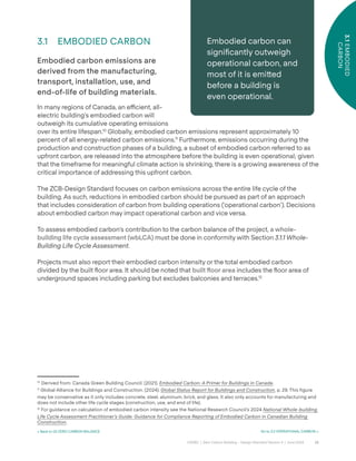 22
CAGBC | Zero Carbon Building – Design Standard Version 4 | June 2024
3.1
EMBODIED
CARBON
< Back to 03 ZERO CARBON BALANCE Go to 3.2 OPERATIONAL CARBON >
3.1 EMBODIED CARBON
Embodied carbon emissions are
derived from the manufacturing,
transport, installation, use, and
end-of-life of building materials.
In many regions of Canada, an e˛cient, all-
electric building’s embodied carbon will
outweigh its cumulative operating emissions
over its entire lifespan.10
Globally, embodied carbon emissions represent approximately 10
percent of all energy-related carbon emissions.11
Furthermore, emissions occurring during the
production and construction phases of a building, a subset of embodied carbon referred to as
upfront carbon, are released into the atmosphere before the building is even operational; given
that the timeframe for meaningful climate action is shrinking, there is a growing awareness of the
critical importance of addressing this upfront carbon.
The ZCB-Design Standard focuses on carbon emissions across the entire life cycle of the
building. As such, reductions in embodied carbon should be pursued as part of an approach
that includes consideration of carbon from building operations (‘operational carbon’). Decisions
about embodied carbon may impact operational carbon and vice versa.
To assess embodied carbon’s contribution to the carbon balance of the project, a whole-
building life cycle assessment (wbLCA) must be done in conformity with Section 3.1.1 Whole-
Building Life Cycle Assessment.
Projects must also report their embodied carbon intensity or the total embodied carbon
divided by the built °oor area. It should be noted that built ˝oor area includes the °oor area of
underground spaces including parking but excludes balconies and terraces.12
10
Derived from: Canada Green Building Council. (2021). Embodied Carbon: A Primer for Buildings in Canada.
11
Global Alliance for Buildings and Construction. (2024). Global Status Report for Buildings and Construction, p. 29. This figure
may be conservative as it only includes concrete, steel, aluminum, brick, and glass. It also only accounts for manufacturing and
does not include other life cycle stages (construction, use, and end of life).
12
For guidance on calculation of embodied carbon intensity see the National Research Council’s 2024 National Whole-building
Life Cycle Assessment Practitioner’s Guide: Guidance for Compliance Reporting of Embodied Carbon in Canadian Building
Construction.
Embodied carbon can
signiÿcantly outweigh
operational carbon, and
most of it is emi˜ed
before a building is
even operational.
 