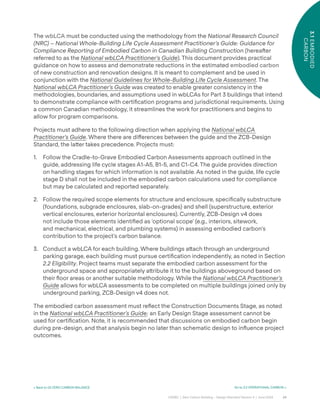24
CAGBC | Zero Carbon Building – Design Standard Version 4 | June 2024
3.1
EMBODIED
CARBON
< Back to 03 ZERO CARBON BALANCE Go to 3.2 OPERATIONAL CARBON >
The wbLCA must be conducted using the methodology from the National Research Council
(NRC) – National Whole-Building Life Cycle Assessment Practitioner’s Guide: Guidance for
Compliance Reporting of Embodied Carbon in Canadian Building Construction (hereaˆer
referred to as the National wbLCA Practitioner’s Guide). This document provides practical
guidance on how to assess and demonstrate reductions in the estimated embodied carbon
of new construction and renovation designs. It is meant to complement and be used in
conjunction with the National Guidelines for Whole-Building Life Cycle Assessment. The
National wbLCA Practitioner’s Guide was created to enable greater consistency in the
methodologies, boundaries, and assumptions used in wbLCAs for Part 3 buildings that intend
to demonstrate compliance with certiÿcation programs and jurisdictional requirements. Using
a common Canadian methodology, it streamlines the work for practitioners and begins to
allow for program comparisons.
Projects must adhere to the following direction when applying the National wbLCA
Practitioner’s Guide. Where there are di˝erences between the guide and the ZCB-Design
Standard, the la˜er takes precedence. Projects must:
1. Follow the Cradle-to-Grave Embodied Carbon Assessments approach outlined in the
guide, addressing life cycle stages A1-A5, B1-5, and C1-C4. The guide provides direction
on handling stages for which information is not available. As noted in the guide, life cycle
stage D shall not be included in the embodied carbon calculations used for compliance
but may be calculated and reported separately.
2. Follow the required scope elements for structure and enclosure, speciÿcally substructure
(foundations, subgrade enclosures, slab-on-grades) and shell (superstructure, exterior
vertical enclosures, exterior horizontal enclosures). Currently, ZCB-Design v4 does
not include those elements identiÿed as ‘optional scope’ (e.g., interiors, sitework,
and mechanical, electrical, and plumbing systems) in assessing embodied carbon’s
contribution to the project’s carbon balance.
3. Conduct a wbLCA for each building. Where buildings a˜ach through an underground
parking garage, each building must pursue certiÿcation independently, as noted in Section
2.2 Eligibility. Project teams must separate the embodied carbon assessment for the
underground space and appropriately a˜ribute it to the buildings aboveground based on
their °oor areas or another suitable methodology. While the National wbLCA Practitioner’s
Guide allows for wbLCA assessments to be completed on multiple buildings joined only by
underground parking, ZCB-Design v4 does not.
The embodied carbon assessment must re°ect the Construction Documents Stage, as noted
in the National wbLCA Practitioner’s Guide; an Early Design Stage assessment cannot be
used for certiÿcation. Note, it is recommended that discussions on embodied carbon begin
during pre-design, and that analysis begin no later than schematic design to in°uence project
outcomes.
 