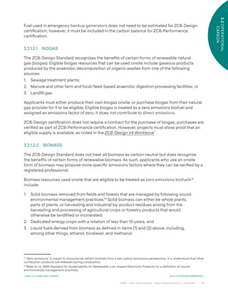 27
CAGBC | Zero Carbon Building – Design Standard Version 4 | June 2024
3.2
OPERATIONAL
CARBON
< Back to 3.1 EMBODIED CARBON Go to 3.3 AVOIDED EMISSIONS >
Fuel used in emergency backup generators does not need to be estimated for ZCB-Design
certiÿcation; however, it must be included in the carbon balance for ZCB-Performance
certiÿcation.
3.2.1.2.1 BIOGAS
The ZCB-Design Standard recognizes the beneÿts of certain forms of renewable natural
gas (biogas). Eligible biogas resources that can be used onsite include gaseous products
produced by the anaerobic decomposition of organic wastes from one of the following
sources:
1. Sewage treatment plants;
2. Manure and other farm and food/feed-based anaerobic digestion processing facilities; or
3. Landÿll gas.
Applicants must either produce their own biogas onsite, or purchase biogas from their natural
gas provider for it to be eligible. Eligible biogas is treated as a zero emissions biofuel and
assigned an emissions factor of zero; it does not contribute to direct emissions.
ZCB-Design certiÿcation does not require a contract for the purchase of biogas; purchases are
veriÿed as part of ZCB-Performance certiÿcation. However, projects must show proof that an
eligible supply is available, as noted in the ZCB-Design v4 Workbook™
.
3.2.1.2.2 BIOMASS
The ZCB-Design Standard does not treat all biomass as carbon neutral but does recognize
the beneÿts of certain forms of renewable biomass. As such, applicants who use an onsite
form of biomass may propose more speciÿc emissions factors where they can be veriÿed by a
registered professional.
Biomass resources used onsite that are eligible to be treated as zero emissions biofuels15
include:
1. Solid biomass removed from ÿelds and forests that are managed by following sound
environmental management practices.16
Solid biomass can either be whole plants,
parts of plants, or harvesting and industrial by-product residues arising from the
harvesting and processing of agricultural crops or forestry products that would
otherwise be landÿlled or incinerated;
2. Dedicated energy crops with a rotation of less than 10 years; and
3. Liquid fuels derived from biomass as deÿned in items (1) and (2) above, including,
among other things, ethanol, biodiesel, and methanol.
15
‘Zero emissions’ is meant to characterize certain biofuels from a net-carbon emissions perspective; it is understood that other
combustion products are released during combustion.
16
Refer to UL 2854 Standard for Sustainability for Renewable Low-Impact Electricity Products for a definition of ‘sound
environmental management practices’.
 