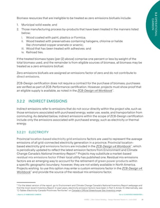 28
CAGBC | Zero Carbon Building – Design Standard Version 4 | June 2024
3.2
OPERATIONAL
CARBON
Biomass resources that are ineligible to be treated as zero emissions biofuels include:
1. Municipal solid waste; and
2. Those manufacturing process by-products that have been treated in the manners listed
below:
i. Wood coated with paint, plastics or Formica;
ii. Wood treated with preservatives containing halogens, chlorine or halide
like chromated copper arsenate or arsenic;
iii. Wood that has been treated with adhesives; and
iv. Railroad ties.
If the treated biomass types (per (2) above) comprise one percent or less by weight of the
total biomass used, and the remainder is from eligible sources of biomass, all biomass may be
treated as a zero emissions biofuel.
Zero emissions biofuels are assigned an emissions factor of zero and do not contribute to
direct emissions.
ZCB-Design certiÿcation does not require a contract for the purchase of biomass; purchases
are veriÿed as part of ZCB-Performance certiÿcation. However, projects must show proof that
an eligible supply is available, as noted in the ZCB-Design v4 Workbook™
.
3.2.2 INDIRECT EMISSIONS
Indirect emissions refer to emissions that do not occur directly within the project site, such as
those emissions associated with purchased energy, water use, waste, and transportation from
commuting. As detailed below, indirect emissions within the scope of ZCB-Design certiÿcation
include only the emissions associated with purchased energy, such as electricity or thermal
energy.
3.2.2.1 ELECTRICITY
Provincial location-based electricity grid emissions factors are used to represent the average
emissions of all grid-connected electricity generation in a province. Provincial location-
based electricity grid emissions factors are included in the ZCB-Design v4 Workbook™
, which
is periodically updated to re°ect the latest emission factors from Environment and Climate
Change Canada’s National Inventory Report.17
Projects may substitute a market-based
residual mix emissions factor if their local utility has published one. Residual mix emissions
factors are an emerging way to account for the retirement of green power products within
a speciÿc geographic boundary; however, they are not widely available in North America.
Projects wishing to use this option may enter a custom emissions factor in the ZCB-Design v4
Workbook™
and provide the source of the residual mix emissions factor.
17
For the latest version of the report, go to Environment and Climate Change Canada’s National Inventory Report webpage and
find the most recent Inventory Report. In past years, electricity emission factors have been in Part 3, Annex 13. Alternatively, see
“C-Tables-Electricity-Canada-Provinces-Territories” on Canada’s Official Greenhouse Gas Inventory page.
< Back to 3.1 EMBODIED CARBON Go to 3.3 AVOIDED EMISSIONS >
 