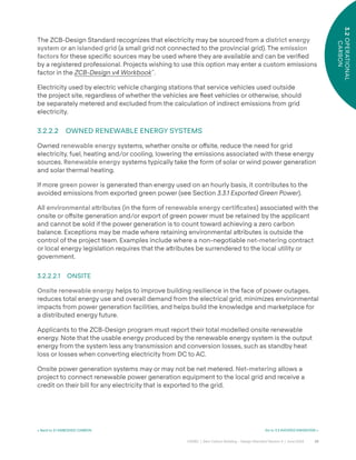 29
CAGBC | Zero Carbon Building – Design Standard Version 4 | June 2024
3.2
OPERATIONAL
CARBON
The ZCB-Design Standard recognizes that electricity may be sourced from a district energy
system or an islanded grid (a small grid not connected to the provincial grid). The emission
factors for these speciÿc sources may be used where they are available and can be veriÿed
by a registered professional. Projects wishing to use this option may enter a custom emissions
factor in the ZCB-Design v4 Workbook™
.
Electricity used by electric vehicle charging stations that service vehicles used outside
the project site, regardless of whether the vehicles are °eet vehicles or otherwise, should
be separately metered and excluded from the calculation of indirect emissions from grid
electricity.
3.2.2.2 OWNED RENEWABLE ENERGY SYSTEMS
Owned renewable energy systems, whether onsite or o˝site, reduce the need for grid
electricity, fuel, heating and/or cooling, lowering the emissions associated with these energy
sources. Renewable energy systems typically take the form of solar or wind power generation
and solar thermal heating.
If more green power is generated than energy used on an hourly basis, it contributes to the
avoided emissions from exported green power (see Section 3.3.1 Exported Green Power).
All environmental a˜ributes (in the form of renewable energy certiÿcates) associated with the
onsite or o˝site generation and/or export of green power must be retained by the applicant
and cannot be sold if the power generation is to count toward achieving a zero carbon
balance. Exceptions may be made where retaining environmental a˜ributes is outside the
control of the project team. Examples include where a non-negotiable net-metering contract
or local energy legislation requires that the a˜ributes be surrendered to the local utility or
government.
3.2.2.2.1 ONSITE
Onsite renewable energy helps to improve building resilience in the face of power outages,
reduces total energy use and overall demand from the electrical grid, minimizes environmental
impacts from power generation facilities, and helps build the knowledge and marketplace for
a distributed energy future.
Applicants to the ZCB-Design program must report their total modelled onsite renewable
energy. Note that the usable energy produced by the renewable energy system is the output
energy from the system less any transmission and conversion losses, such as standby heat
loss or losses when converting electricity from DC to AC.
Onsite power generation systems may or may not be net metered. Net-metering allows a
project to connect renewable power generation equipment to the local grid and receive a
credit on their bill for any electricity that is exported to the grid.
< Back to 3.1 EMBODIED CARBON Go to 3.3 AVOIDED EMISSIONS >
 